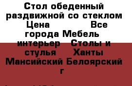 Стол обеденный раздвижной со стеклом › Цена ­ 20 000 - Все города Мебель, интерьер » Столы и стулья   . Ханты-Мансийский,Белоярский г.